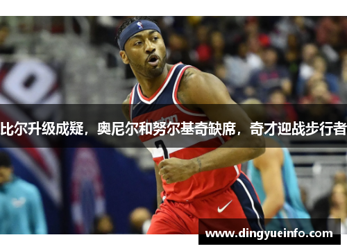 比尔升级成疑，奥尼尔和努尔基奇缺席，奇才迎战步行者